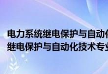 電力系統(tǒng)繼電保護(hù)與自動化技術(shù)專業(yè)學(xué)什么（2022電力系統(tǒng)繼電保護(hù)與自動化技術(shù)專業(yè)大學(xué)排名最新）