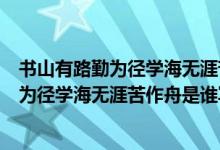 書山有路勤為徑學(xué)海無涯苦作舟是什么意思?。〞接新非跒閺綄W(xué)海無涯苦作舟是誰寫的）