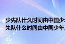 少先隊什么時間由中國少年兒童隊改為中國少年先鋒隊（少先隊什么時間由中國少年兒童隊）