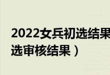 2022女兵初選結(jié)果怎么查（2021女兵網(wǎng)上初選審核結(jié)果）