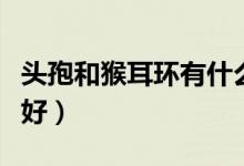 頭孢和猴耳環(huán)有什么區(qū)別（頭孢和猴耳環(huán)哪個(gè)好）