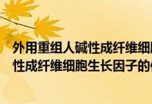 外用重組人堿性成纖維細胞生長因子是什么（外用重組人堿性成纖維細胞生長因子的作用）