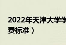 2022年天津大學(xué)學(xué)費(fèi)多少錢（一年各專業(yè)收費(fèi)標(biāo)準(zhǔn)）