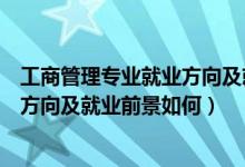 工商管理專業(yè)就業(yè)方向及就業(yè)前景分析（工商管理專業(yè)就業(yè)方向及就業(yè)前景如何）