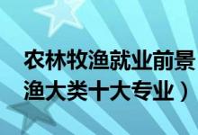 農(nóng)林牧漁就業(yè)前景（2022最好就業(yè)的農(nóng)林牧漁大類十大專業(yè)）