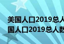 美國人口2019總?cè)藬?shù)相當于中國哪個?。绹丝?019總?cè)藬?shù)）