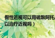 假性近視可以用硫酸阿托品滴眼液嗎（硫酸阿托品滴眼液可以治療近視嗎）