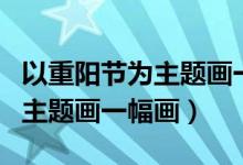 以重陽節(jié)為主題畫一幅畫六年級（以重陽節(jié)為主題畫一幅畫）