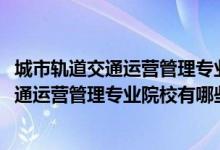 城市軌道交通運(yùn)營管理專業(yè)百科（2022全國開設(shè)城市軌道交通運(yùn)營管理專業(yè)院校有哪些）