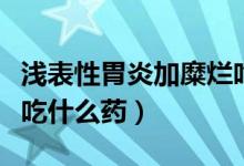 淺表性胃炎加糜爛吃啥藥（淺表性胃炎伴糜爛吃什么藥）