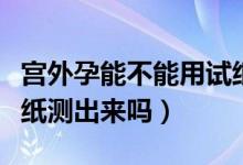 宮外孕能不能用試紙測試（宮外孕能不能用試紙測出來嗎）