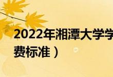 2022年湘潭大學(xué)學(xué)費多少錢（一年各專業(yè)收費標(biāo)準(zhǔn)）