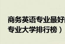 商務(wù)英語專業(yè)最好的大學(xué)（2022年商務(wù)英語專業(yè)大學(xué)排行榜）