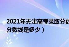 2021年天津高考錄取分?jǐn)?shù)線是多少（2021年天津高考錄取分?jǐn)?shù)線是多少）