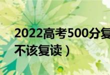 2022高考500分復(fù)讀一年能提高多少分（該不該復(fù)讀）