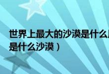 世界上最大的沙漠是什么用英語(yǔ)怎么說（世界上最大的沙漠是什么沙漠）