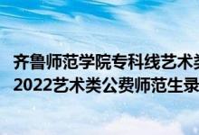 齊魯師范學(xué)院專(zhuān)科線藝術(shù)類(lèi)最低多少分2020（齊魯師范學(xué)院2022藝術(shù)類(lèi)公費(fèi)師范生錄取分?jǐn)?shù)線是多少）