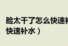 臉太干了怎么快速補(bǔ)水小妙招（臉太干了怎么快速補(bǔ)水）