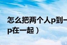 怎么把兩個(gè)人p到一個(gè)視頻里（怎么把兩個(gè)人p在一起）