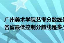 廣州美術(shù)學院藝考分數(shù)線是多少（廣州美術(shù)學院2022藝術(shù)類各省最低控制分數(shù)線是多少）