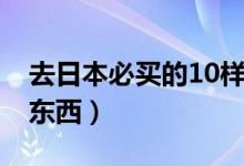 去日本必買的10樣禮物（去日本必買的10樣?xùn)|西）