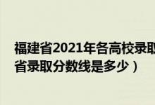 福建省2021年各高校錄取分?jǐn)?shù)線（2021年三明學(xué)院在福建省錄取分?jǐn)?shù)線是多少）