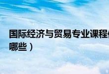 國際經(jīng)濟與貿(mào)易專業(yè)課程體系（國際經(jīng)濟與貿(mào)易專業(yè)課程有哪些）