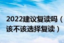 2022建議復讀嗎（2022高考成績不滿意到底該不該選擇復讀）