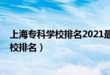 上海專(zhuān)科學(xué)校排名2021最新排名（2022年上海十大專(zhuān)科學(xué)校排名）